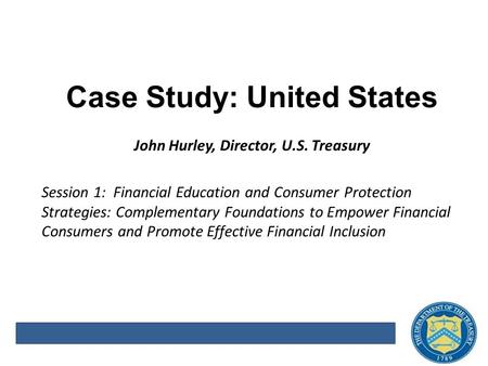 Case Study: United States John Hurley, Director, U.S. Treasury Session 1: Financial Education and Consumer Protection Strategies: Complementary Foundations.