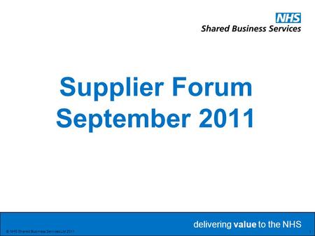 Delivering value to the NHS Delivering value to the NHS 1 © NHS Shared Business Services Ltd 2011 Supplier Forum September 2011.