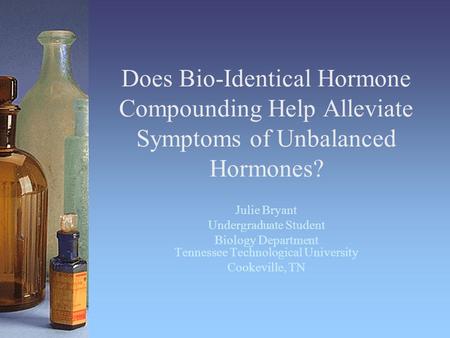 Does Bio-Identical Hormone Compounding Help Alleviate Symptoms of Unbalanced Hormones? Julie Bryant Undergraduate Student Biology Department Tennessee.