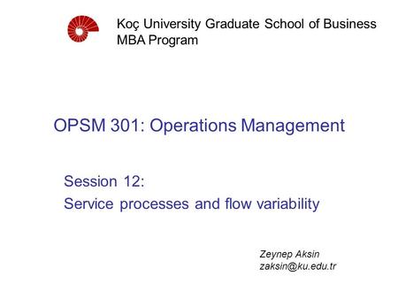 OPSM 301: Operations Management Session 12: Service processes and flow variability Koç University Graduate School of Business MBA Program Zeynep Aksin.