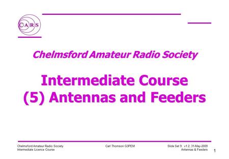 1 Chelmsford Amateur Radio Society Intermediate Licence Course Carl Thomson G3PEM Slide Set 9: v1.2, 31-May-2009 Antennas & Feeders Chelmsford Amateur.