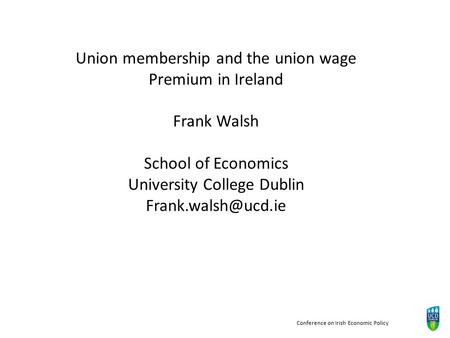 Conference on Irish Economic Policy Union membership and the union wage Premium in Ireland Frank Walsh School of Economics University College Dublin