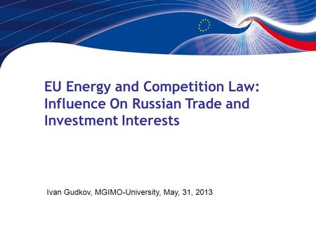 EU Energy and Competition Law: Influence On Russian Trade and Investment Interests Ivan Gudkov, MGIMO-University, May, 31, 2013.