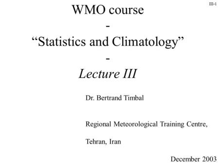 III-1 WMO course - “Statistics and Climatology” - Lecture III Dr. Bertrand Timbal Regional Meteorological Training Centre, Tehran, Iran December 2003.