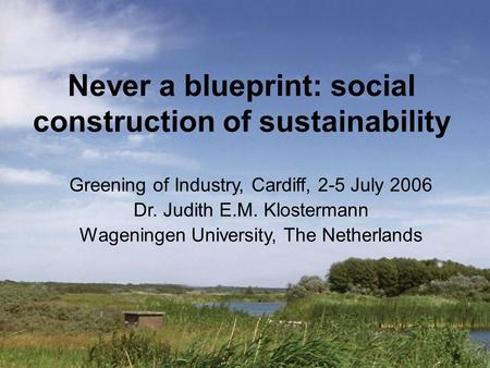 Never a blueprint: social construction of sustainability Greening of Industry, Cardiff, 2-5 July 2006 Dr. Judith E.M. Klostermann Wageningen University,