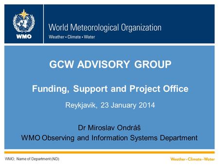WMO GCW ADVISORY GROUP Funding, Support and Project Office Reykjavik, 23 January 2014 Dr Miroslav Ondráš WMO Observing and Information Systems Department.