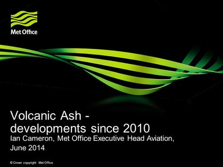 Volcanic Ash - developments since 2010 © Crown copyright Met Office Ian Cameron, Met Office Executive Head Aviation, June 2014.
