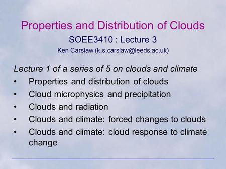 Properties and Distribution of Clouds SOEE3410 : Lecture 3 Ken Carslaw Lecture 1 of a series of 5 on clouds and climate Properties.