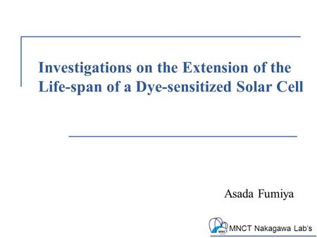 MNCT Nakagawa Lab’s Investigations on the Extension of the Life-span of a Dye-sensitized Solar Cell Asada Fumiya.