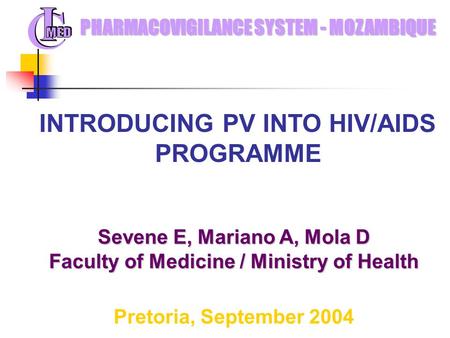 Sevene E, Mariano A, Mola D Faculty of Medicine / Ministry of Health Pretoria, September 2004 PHARMACOVIGILANCE SYSTEM - MOZAMBIQUE INTRODUCING PV INTO.