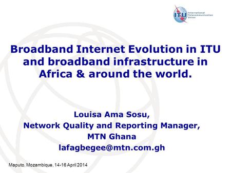 Maputo, Mozambique, 14-16 April 2014 Broadband Internet Evolution in ITU and broadband infrastructure in Africa & around the world. Louisa Ama Sosu, Network.