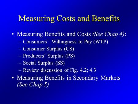 Measuring Costs and Benefits Measuring Benefits and Costs (See Chap 4): –Consumers’ Willingness to Pay (WTP) –Consumer Surplus (CS) –Producers’ Surplus.