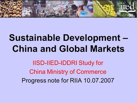 Sustainable Development – China and Global Markets IISD-IIED-IDDRI Study for China Ministry of Commerce Progress note for RIIA 10.07.2007.