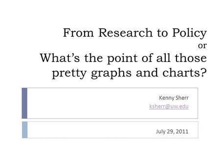 From Research to Policy or What’s the point of all those pretty graphs and charts? Kenny Sherr July 29, 2011.