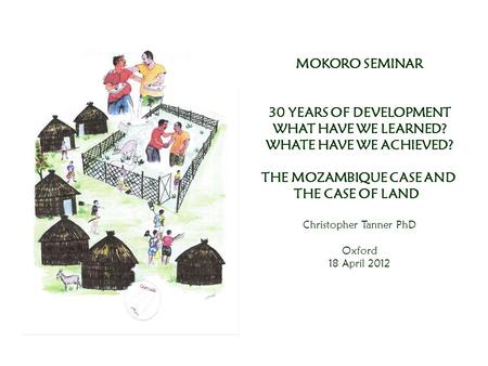 MOKORO SEMINAR 30 YEARS OF DEVELOPMENT WHAT HAVE WE LEARNED? WHATE HAVE WE ACHIEVED? THE MOZAMBIQUE CASE AND THE CASE OF LAND Christopher Tanner PhD Oxford.