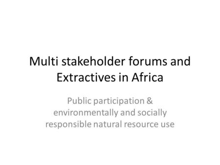 Multi stakeholder forums and Extractives in Africa Public participation & environmentally and socially responsible natural resource use.