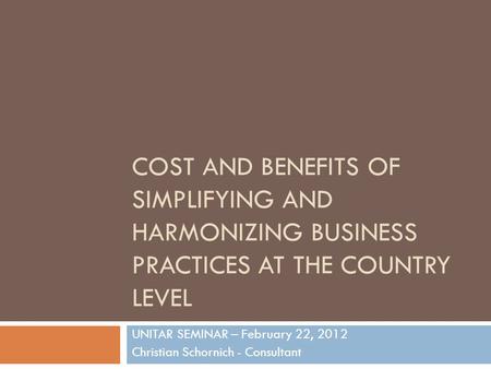 COST AND BENEFITS OF SIMPLIFYING AND HARMONIZING BUSINESS PRACTICES AT THE COUNTRY LEVEL UNITAR SEMINAR – February 22, 2012 Christian Schornich - Consultant.