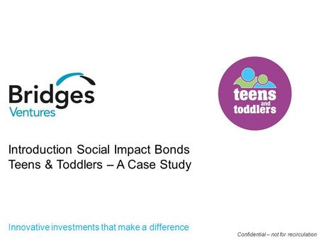 I Innovative investments that make a difference I Introduction Social Impact Bonds Teens & Toddlers – A Case Study Confidential – not for recirculation.