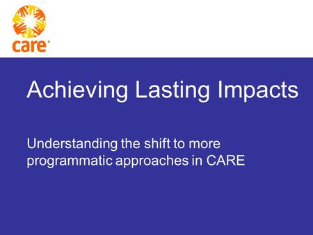 Achieving Lasting Impacts Understanding the shift to more programmatic approaches in CARE.