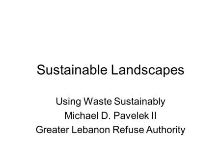 Sustainable Landscapes Using Waste Sustainably Michael D. Pavelek II Greater Lebanon Refuse Authority.