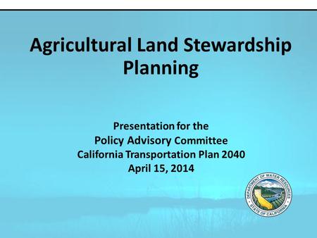 Presentation for the Policy Advisory Committee California Transportation Plan 2040 April 15, 2014 Agricultural Land Stewardship Planning.