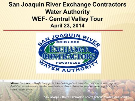 1 San Joaquin River Exchange Contractors Water Authority WEF- Central Valley Tour April 23, 2014 Mission Statement : To effectively protect the Exchange.