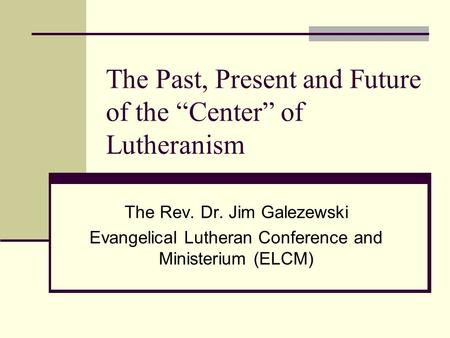 The Past, Present and Future of the “Center” of Lutheranism The Rev. Dr. Jim Galezewski Evangelical Lutheran Conference and Ministerium (ELCM)