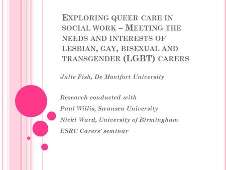 E XPLORING QUEER CARE IN SOCIAL WORK – M EETING THE NEEDS AND INTERESTS OF LESBIAN, GAY, BISEXUAL AND TRANSGENDER (LGBT) CARERS Julie Fish, De Montfort.