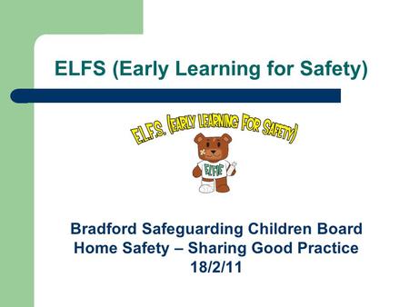 ELFS (Early Learning for Safety) Bradford Safeguarding Children Board Home Safety – Sharing Good Practice 18/2/11.