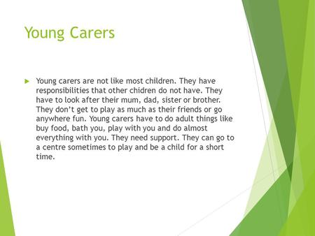 Young Carers  Young carers are not like most children. They have responsibilities that other chidren do not have. They have to look after their mum, dad,
