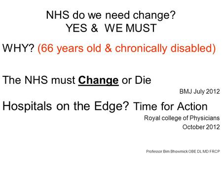 NHS do we need change? YES & WE MUST WHY? (66 years old & chronically disabled) The NHS must Change or Die BMJ July 2012 Hospitals on the Edge? Time for.