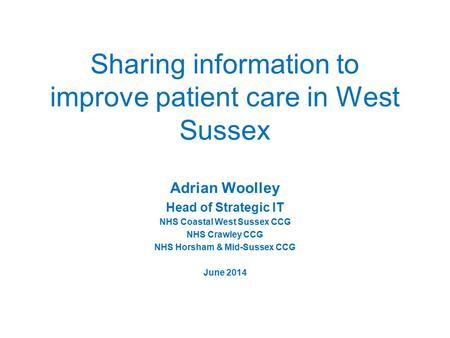 Sharing information to improve patient care in West Sussex Adrian Woolley Head of Strategic IT NHS Coastal West Sussex CCG NHS Crawley CCG NHS Horsham.