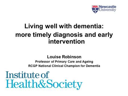 Living well with dementia: more timely diagnosis and early intervention Louise Robinson Professor of Primary Care and Ageing RCGP National Clinical Champion.