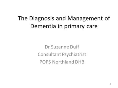 The Diagnosis and Management of Dementia in primary care Dr Suzanne Duff Consultant Psychiatrist POPS Northland DHB 1.