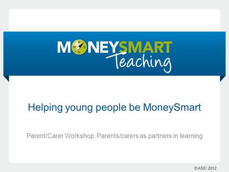 © ASIC 2012 Helping young people be MoneySmart Parent/Carer Workshop: Parents/carers as partners in learning.