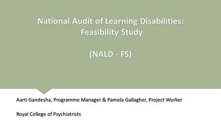 National Audit of Learning Disabilities: Feasibility Study (NALD - FS) Aarti Gandesha, Programme Manager & Pamela Gallagher, Project Worker Royal College.
