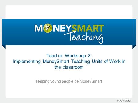 © ASIC 2012 Teacher Workshop 2: Implementing MoneySmart Teaching Units of Work in the classroom Helping young people be MoneySmart.