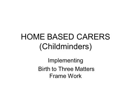 HOME BASED CARERS (Childminders) Implementing Birth to Three Matters Frame Work.