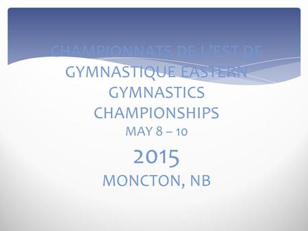 CHAMPIONNATS DE L’EST DE GYMNASTIQUE EASTERN GYMNASTICS CHAMPIONSHIPS MAY 8 – 10 2015 MONCTON, NB.