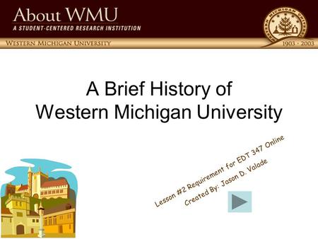 A Brief History of Western Michigan University L e s s o n # 2 R e q u i r e m e n t f o r E D T 3 4 7 O n l i n e C r e a t e d B y : J a s o n D. V.