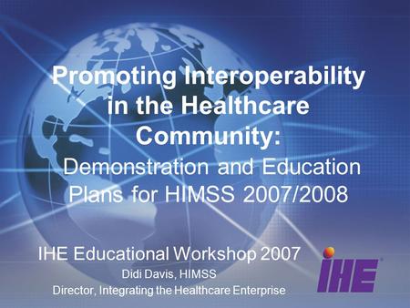 Promoting Interoperability in the Healthcare Community: Demonstration and Education Plans for HIMSS 2007/2008 IHE Educational Workshop 2007 Didi Davis,