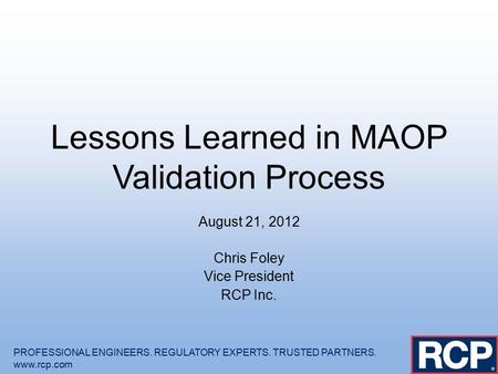 Lessons Learned in MAOP Validation Process August 21, 2012 Chris Foley Vice President RCP Inc. PROFESSIONAL ENGINEERS. REGULATORY EXPERTS. TRUSTED PARTNERS.