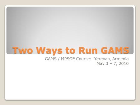 Two Ways to Run GAMS GAMS / MPSGE Course: Yerevan, Armenia May 3 – 7, 2010.
