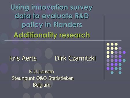Using innovation survey data to evaluate R&D policy in Flanders Additionality research Kris Aerts Dirk Czarnitzki K.U.Leuven K.U.Leuven Steunpunt O&O Statistieken.