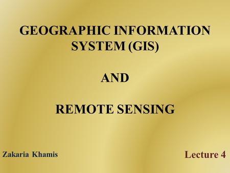 GEOGRAPHIC INFORMATION SYSTEM (GIS) AND REMOTE SENSING Lecture 4 Zakaria Khamis.