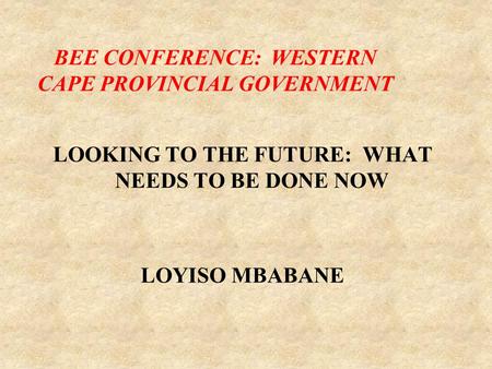 LOOKING TO THE FUTURE: WHAT NEEDS TO BE DONE NOW LOYISO MBABANE BEE CONFERENCE: WESTERN CAPE PROVINCIAL GOVERNMENT.