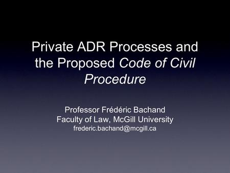 Private ADR Processes and the Proposed Code of Civil Procedure Professor Frédéric Bachand Faculty of Law, McGill University