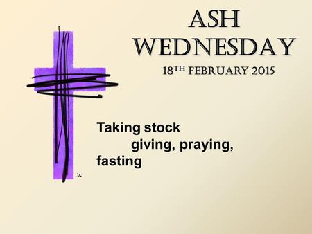 ASH WEDNESDAY 18 TH February 2015 Taking stock giving, praying, fasting.