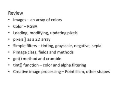 Review Images – an array of colors Color – RGBA Loading, modifying, updating pixels pixels[] as a 2D array Simple filters – tinting, grayscale, negative,