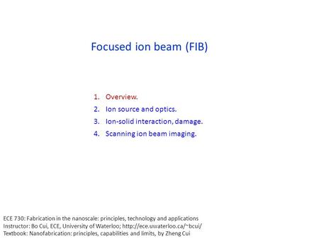 Focused ion beam (FIB) 1.Overview. 2.Ion source and optics. 3.Ion-solid interaction, damage. 4.Scanning ion beam imaging. ECE 730: Fabrication in the nanoscale: